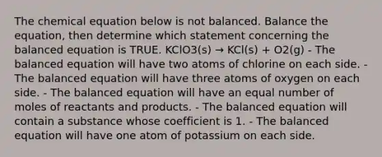 The chemical equation below is not balanced. Balance the equation, then determine which statement concerning the balanced equation is TRUE. KClO3(s) → KCl(s) + O2(g) - The balanced equation will have two atoms of chlorine on each side. - The balanced equation will have three atoms of oxygen on each side. - The balanced equation will have an equal number of moles of reactants and products. - The balanced equation will contain a substance whose coefficient is 1. - The balanced equation will have one atom of potassium on each side.