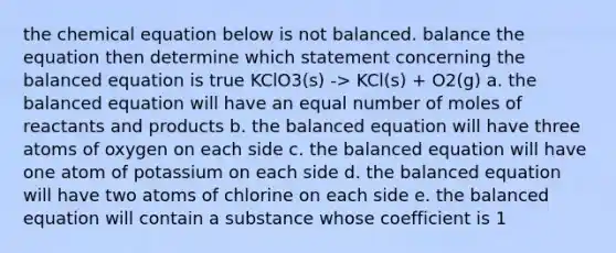 the chemical equation below is not balanced. balance the equation then determine which statement concerning the balanced equation is true KClO3(s) -> KCl(s) + O2(g) a. the balanced equation will have an equal number of moles of reactants and products b. the balanced equation will have three atoms of oxygen on each side c. the balanced equation will have one atom of potassium on each side d. the balanced equation will have two atoms of chlorine on each side e. the balanced equation will contain a substance whose coefficient is 1