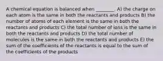 A chemical equation is balanced when ________. A) the charge on each atom is the same in both the reactants and products B) the number of atoms of each element is the same in both the reactants and products C) the total number of ions is the same in both the reactants and products D) the total number of molecules is the same in both the reactants and products E) the sum of the coefficients of the reactants is equal to the sum of the coefficients of the products