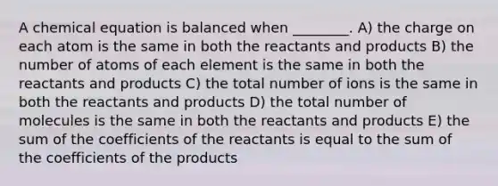 A chemical equation is balanced when ________. A) the charge on each atom is the same in both the reactants and products B) the number of atoms of each element is the same in both the reactants and products C) the total number of ions is the same in both the reactants and products D) the total number of molecules is the same in both the reactants and products E) the sum of the coefficients of the reactants is equal to the sum of the coefficients of the products