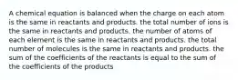 A chemical equation is balanced when the charge on each atom is the same in reactants and products. the total number of ions is the same in reactants and products. the number of atoms of each element is the same in reactants and products. the total number of molecules is the same in reactants and products. the sum of the coefficients of the reactants is equal to the sum of the coefficients of the products