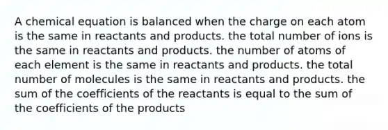 A chemical equation is balanced when the charge on each atom is the same in reactants and products. the total number of ions is the same in reactants and products. the number of atoms of each element is the same in reactants and products. the total number of molecules is the same in reactants and products. the sum of the coefficients of the reactants is equal to the sum of the coefficients of the products