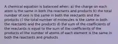 A chemical equation is balanced when: a) the charge on each atom is the same in both the reactants and products b) the total number of ions is the same in both the reactants and the products c) the total number of molecules is the same in both the reactants and the products d) the sum of the coefficients of the reactants is equal to the sum of the coefficients of the products e) the number of atoms of each element is the same in both the reactants and products