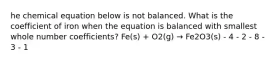 he chemical equation below is not balanced. What is the coefficient of iron when the equation is balanced with smallest whole number coefficients? Fe(s) + O2(g) → Fe2O3(s) - 4 - 2 - 8 - 3 - 1