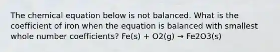 The chemical equation below is not balanced. What is the coefficient of iron when the equation is balanced with smallest whole number coefficients? Fe(s) + O2(g) → Fe2O3(s)