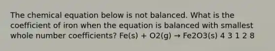 The chemical equation below is not balanced. What is the coefficient of iron when the equation is balanced with smallest whole number coefficients? Fe(s) + O2(g) → Fe2O3(s) 4 3 1 2 8