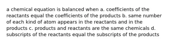 a chemical equation is balanced when a. coefficients of the reactants equal the coefficients of the products b. same number of each kind of atom appears in the reactants and in the products c. products and reactants are the same chemicals d. subscripts of the reactants equal the subscripts of the products