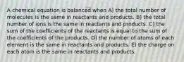 A chemical equation is balanced when A) the total number of molecules is the same in reactants and products. B) the total number of ions is the same in reactants and products. C) the sum of the coefficients of the reactants is equal to the sum of the coefficients of the products. D) the number of atoms of each element is the same in reactants and products. E) the charge on each atom is the same in reactants and products.