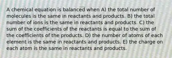 A chemical equation is balanced when A) the total number of molecules is the same in reactants and products. B) the total number of ions is the same in reactants and products. C) the sum of the coefficients of the reactants is equal to the sum of the coefficients of the products. D) the number of atoms of each element is the same in reactants and products. E) the charge on each atom is the same in reactants and products.