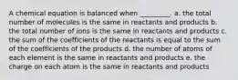 A chemical equation is balanced when _________. a. the total number of molecules is the same in reactants and products b. the total number of ions is the same in reactants and products c. the sum of the coefficients of the reactants is equal to the sum of the coefficients of the products d. the number of atoms of each element is the same in reactants and products e. the charge on each atom is the same in reactants and products