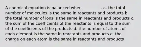 A chemical equation is balanced when _________. a. the total number of molecules is the same in reactants and products b. the total number of ions is the same in reactants and products c. the sum of the coefficients of the reactants is equal to the sum of the coefficients of the products d. the number of atoms of each element is the same in reactants and products e. the charge on each atom is the same in reactants and products