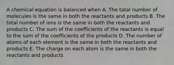 A chemical equation is balanced when A. The total number of molecules is the same in both the reactants and products B. The total number of ions is the same in both the reactants and products C. The sum of the coefficients of the reactants is equal to the sum of the coefficients of the products D. The number of atoms of each element is the same in both the reactants and products E. The charge on each atom is the same in both the reactants and products