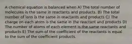 A chemical equation is balanced when A) The total number of molecules is the same in reactants and products. B) The total number of ions is the same in reactants and products C) The charge on each atom is the same in the reactant and products D) The number of atoms of each element is the same reactants and products E) The sum of the coefficient of the reactants is equal to the sum of the coefficient products.