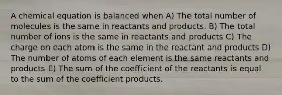 A chemical equation is balanced when A) The total number of molecules is the same in reactants and products. B) The total number of ions is the same in reactants and products C) The charge on each atom is the same in the reactant and products D) The number of atoms of each element is the same reactants and products E) The sum of the coefficient of the reactants is equal to the sum of the coefficient products.