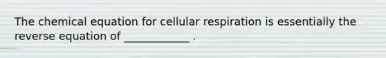 The chemical equation for cellular respiration is essentially the reverse equation of ____________ .