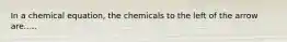 In a chemical equation, the chemicals to the left of the arrow are.....