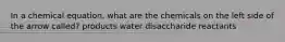 In a chemical equation, what are the chemicals on the left side of the arrow called? products water disaccharide reactants