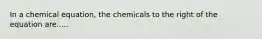 In a chemical equation, the chemicals to the right of the equation are.....