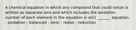 A chemical equation in which any compound that could ionize is written as separate ions and which includes the oxidation number of each element in the equation is a(n) _______ equation. - oxidation - balanced - ionic - redox - reduction