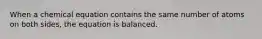 When a chemical equation contains the same number of atoms on both sides, the equation is balanced.