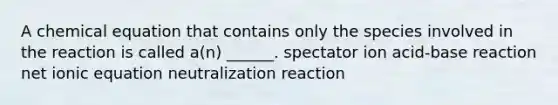 A chemical equation that contains only the species involved in the reaction is called a(n) ______. spectator ion acid-base reaction net ionic equation neutralization reaction