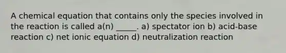 A chemical equation that contains only the species involved in the reaction is called a(n) _____. a) spectator ion b) acid-base reaction c) net ionic equation d) neutralization reaction