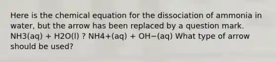 Here is the chemical equation for the dissociation of ammonia in water, but the arrow has been replaced by a question mark. NH3(aq) + H2O(l) ? NH4+(aq) + OH−(aq) What type of arrow should be used?