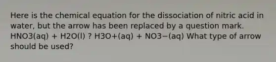 Here is the chemical equation for the dissociation of nitric acid in water, but the arrow has been replaced by a question mark. HNO3(aq) + H2O(l) ? H3O+(aq) + NO3−(aq) What type of arrow should be used?