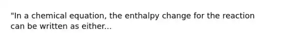 "In a chemical equation, the enthalpy change for the reaction can be written as either...