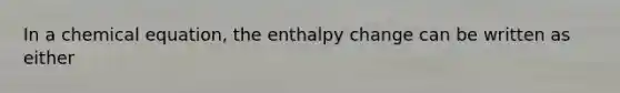 In a chemical equation, the enthalpy change can be written as either