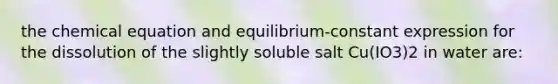 the chemical equation and equilibrium-constant expression for the dissolution of the slightly soluble salt Cu(IO3)2 in water are: