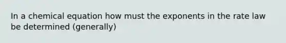 In a chemical equation how must the exponents in the rate law be determined (generally)