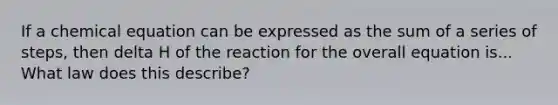 If a chemical equation can be expressed as the sum of a series of steps, then delta H of the reaction for the overall equation is... What law does this describe?