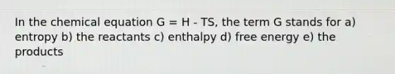 In the chemical equation G = H - TS, the term G stands for a) entropy b) the reactants c) enthalpy d) free energy e) the products