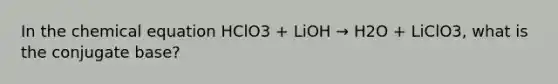 In the chemical equation HClO3 + LiOH → H2O + LiClO3, what is the conjugate base?