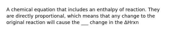 A chemical equation that includes an enthalpy of reaction. They are directly proportional, which means that any change to the original reaction will cause the ___ change in the ΔHrxn