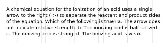 A chemical equation for the ionization of an acid uses a single arrow to the right (->) to separate the reactant and product sides of the equation. Which of the following is true? a. The arrow does not indicate relative strength. b. The ionizing acid is half ionized. c. The ionizing acid is strong. d. The ionizing acid is weak.