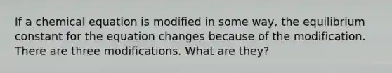 If a chemical equation is modified in some way, the equilibrium constant for the equation changes because of the modification. There are three modifications. What are they?