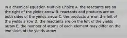 In a chemical equation Multiple Choice A. the reactants are on the right of the yields arrow B. reactants and products are on both sides of the yields arrow C. the products are on the left of the yields arrow D. the reactants are on the left of the yields arrow E. the number of atoms of each element may differ on the two sides of the yields arrow