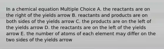 In a chemical equation Multiple Choice A. the reactants are on the right of the yields arrow B. reactants and products are on both sides of the yields arrow C. the products are on the left of the yields arrow D. the reactants are on the left of the yields arrow E. the number of atoms of each element may differ on the two sides of the yields arrow