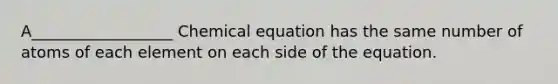 A__________________ Chemical equation has the same number of atoms of each element on each side of the equation.