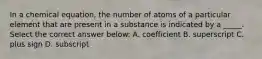 In a chemical equation, the number of atoms of a particular element that are present in a substance is indicated by a _____. Select the correct answer below: A. coefficient B. superscript C. plus sign D. subscript