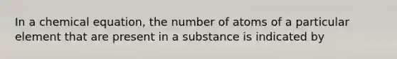 In a chemical equation, the number of atoms of a particular element that are present in a substance is indicated by