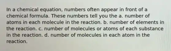 In a chemical equation, numbers often appear in front of a chemical formula. These numbers tell you the a. number of atoms in each molecule in the reaction. b. number of elements in the reaction. c. number of molecules or atoms of each substance in the reaction. d. number of molecules in each atom in the reaction.