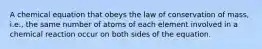 A chemical equation that obeys the law of conservation of mass, i.e., the same number of atoms of each element involved in a chemical reaction occur on both sides of the equation.