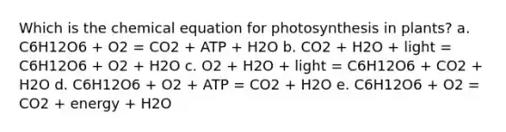 Which is the chemical equation for photosynthesis in plants? a. C6H12O6 + O2 = CO2 + ATP + H2O b. CO2 + H2O + light = C6H12O6 + O2 + H2O c. O2 + H2O + light = C6H12O6 + CO2 + H2O d. C6H12O6 + O2 + ATP = CO2 + H2O e. C6H12O6 + O2 = CO2 + energy + H2O