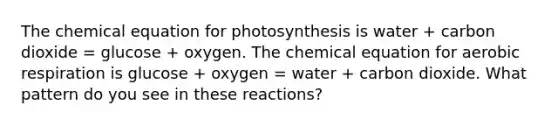 The chemical equation for photosynthesis is water + carbon dioxide = glucose + oxygen. The chemical equation for <a href='https://www.questionai.com/knowledge/kyxGdbadrV-aerobic-respiration' class='anchor-knowledge'>aerobic respiration</a> is glucose + oxygen = water + carbon dioxide. What pattern do you see in these reactions?