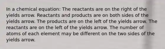 In a chemical equation: The reactants are on the right of the yields arrow. Reactants and products are on both sides of the yields arrow. The products are on the left of the yields arrow. The reactants are on the left of the yields arrow. The number of atoms of each element may be different on the two sides of the yields arrow.