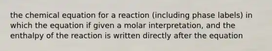 the chemical equation for a reaction (including phase labels) in which the equation if given a molar interpretation, and the enthalpy of the reaction is written directly after the equation