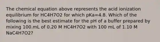 The chemical equation above represents the acid ionization equilibrium for HC4H7O2 for which pKa=4.8. Which of the following is the best estimate for the pH of a buffer prepared by mixing 100.mL of 0.20 M HC4H7O2 with 100 mL of 1.10 M NaC4H7O2?